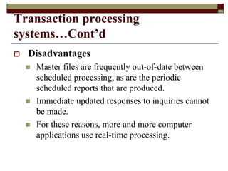 Transaction processing
systems…Cont’d
 Disadvantages
 Master files are frequently out-of-date between
scheduled processing, as are the periodic
scheduled reports that are produced.
 Immediate updated responses to inquiries cannot
be made.
 For these reasons, more and more computer
applications use real-time processing.
 