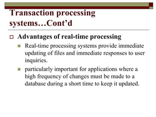Transaction processing
systems…Cont’d
 Advantages of real-time processing
 Real-time processing systems provide immediate
updating of files and immediate responses to user
inquiries.
 particularly important for applications where a
high frequency of changes must be made to a
database during a short time to keep it updated.
 