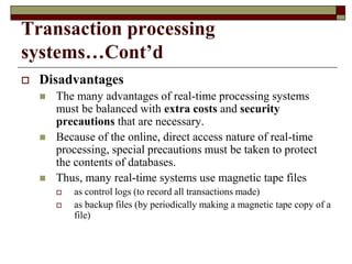 Transaction processing
systems…Cont’d
 Disadvantages
 The many advantages of real-time processing systems
must be balanced with extra costs and security
precautions that are necessary.
 Because of the online, direct access nature of real-time
processing, special precautions must be taken to protect
the contents of databases.
 Thus, many real-time systems use magnetic tape files
 as control logs (to record all transactions made)
 as backup files (by periodically making a magnetic tape copy of a
file)
 