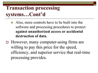 Transaction processing
systems…Cont’d
 Also, more controls have to be built into the
software and processing procedures to protect
against unauthorized access or accidental
destruction of data.
 However, many computer-using firms are
willing to pay this price for the speed,
efficiency, and superior service that real-time
processing provides.
 
