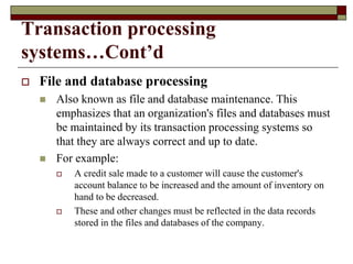 Transaction processing
systems…Cont’d
 File and database processing
 Also known as file and database maintenance. This
emphasizes that an organization's files and databases must
be maintained by its transaction processing systems so
that they are always correct and up to date.
 For example:
 A credit sale made to a customer will cause the customer's
account balance to be increased and the amount of inventory on
hand to be decreased.
 These and other changes must be reflected in the data records
stored in the files and databases of the company.
 