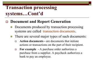 Transaction processing
systems…Cont’d
 Document and Report Generation
 Documents produced by transaction processing
systems are called transaction documents.
 There are several major types of such documents:
 Action documents - are documents that initiate
actions or transactions on the part of their recipient.
 For example - A purchase order authorizes a
purchase from a supplier. A paycheck authorizes a
bank to pay an employee.
 