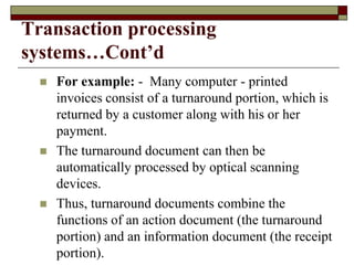 Transaction processing
systems…Cont’d
 For example: - Many computer - printed
invoices consist of a turnaround portion, which is
returned by a customer along with his or her
payment.
 The turnaround document can then be
automatically processed by optical scanning
devices.
 Thus, turnaround documents combine the
functions of an action document (the turnaround
portion) and an information document (the receipt
portion).
 
