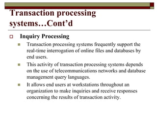 Transaction processing
systems…Cont’d
 Inquiry Processing
 Transaction processing systems frequently support the
real-time interrogation of online files and databases by
end users.
 This activity of transaction processing systems depends
on the use of telecommunications networks and database
management query languages.
 It allows end users at workstations throughout an
organization to make inquiries and receive responses
concerning the results of transaction activity.
 