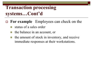 Transaction processing
systems…Cont’d
 For example Employees can check on the
 status of a sales order
 the balance in an account, or
 the amount of stock in inventory, and receive
immediate responses at their workstations.
 