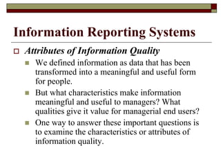 Information Reporting Systems
 Attributes of Information Quality
 We defined information as data that has been
transformed into a meaningful and useful form
for people.
 But what characteristics make information
meaningful and useful to managers? What
qualities give it value for managerial end users?
 One way to answer these important questions is
to examine the characteristics or attributes of
information quality.
 