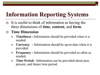Information Reporting Systems
 It is useful to think of information as having the
three dimensions of time, content, and form.
 Time Dimension
 Timeliness - Information should be provided when it is
needed.
 Currency - Information should be up-to-date when it is
provided.
 Frequency - Information should be provided as often as
needed.
 Time Period - Information can be provided about past,
present, and future time period.
 