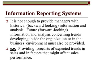Information Reporting Systems
 It is not enough to provide managers with
historical (backward looking) information and
analysis. Future (forward-looking)
information and analysis concerning trends
developing inside the organization or in the
business environment must also be provided.
 e.g. Providing forecasts of expected trends in
sales and in factors that might affect sales
performance.
 