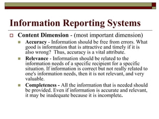 Information Reporting Systems
 Content Dimension - (most important dimension)
 Accuracy - Information should be free from errors. What
good is information that is attractive and timely if it is
also wrong? Thus, accuracy is a vital attribute.
 Relevance - Information should be related to the
information needs of a specific recipient for a specific
situation. If information is correct but not really related to
one's information needs, then it is not relevant, and very
valuable.
 Completeness - All the information that is needed should
be provided. Even if information is accurate and relevant,
it may be inadequate because it is incomplete.
 