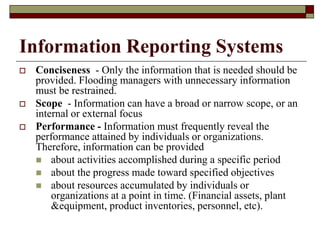 Information Reporting Systems
 Conciseness - Only the information that is needed should be
provided. Flooding managers with unnecessary information
must be restrained.
 Scope - Information can have a broad or narrow scope, or an
internal or external focus
 Performance - Information must frequently reveal the
performance attained by individuals or organizations.
Therefore, information can be provided
 about activities accomplished during a specific period
 about the progress made toward specified objectives
 about resources accumulated by individuals or
organizations at a point in time. (Financial assets, plant
&equipment, product inventories, personnel, etc).
 