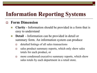 Information Reporting Systems
 Form Dimension
 Clarity - Information should be provided in a form that is
easy to understand
 Detail - Information can be provided in detail or
summary form. An information system can produce
 detailed listings of all sales transactions
 sales product summary reports, which only show sales
totals for each product, or
 more condensed executive summary reports, which show
sales totals by each department in a retail store.
 