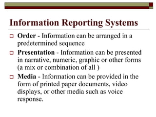 Information Reporting Systems
 Order - Information can be arranged in a
predetermined sequence
 Presentation - Information can be presented
in narrative, numeric, graphic or other forms
(a mix or combination of all )
 Media - Information can be provided in the
form of printed paper documents, video
displays, or other media such as voice
response.
 