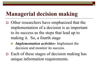 Managerial decision making
 Other researchers have emphasized that the
implementation of a decision is as important
to its success as the steps that lead up to
making it. So, a fourth stage
 Implementation activities- Implement the
decision and monitor its success.
 Each of these stages of decision making has
unique information requirements.
 