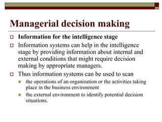 Managerial decision making
 Information for the intelligence stage
 Information systems can help in the intelligence
stage by providing information about internal and
external conditions that might require decision
making by appropriate managers.
 Thus information systems can be used to scan
 the operations of an organization or the activities taking
place in the business environment
 the external environment to identify potential decision
situations.
 