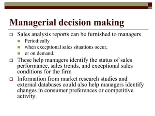 Managerial decision making
 Sales analysis reports can be furnished to managers
 Periodically
 when exceptional sales situations occur,
 or on demand.
 These help managers identify the status of sales
performance, sales trends, and exceptional sales
conditions for the firm
 Information from market research studies and
external databases could also help managers identify
changes in consumer preferences or competitive
activity.
 