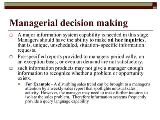 Managerial decision making
 A major information system capability is needed in this stage.
Managers should have the ability to make ad hoc inquiries,
that is, unique, unscheduled, situation- specific information
requests.
 Pre-specified reports provided to managers periodically, on
an exception basis, or even on demand are not satisfactory.
 such information products may not give a manager enough
information to recognize whether a problem or opportunity
exists.
 For Example - A disturbing sales trend can be brought to a manager's
attention by a weekly sales report that spotlights unusual sales
activity. However, the manager may need to make further inquires to
isolate the sales problem. Therefore information systems frequently
provide a query language capability
 