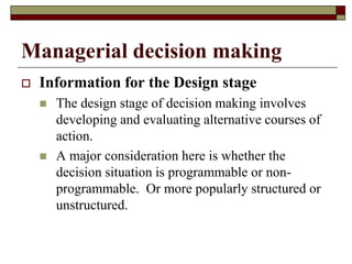 Managerial decision making
 Information for the Design stage
 The design stage of decision making involves
developing and evaluating alternative courses of
action.
 A major consideration here is whether the
decision situation is programmable or non-
programmable. Or more popularly structured or
unstructured.
 