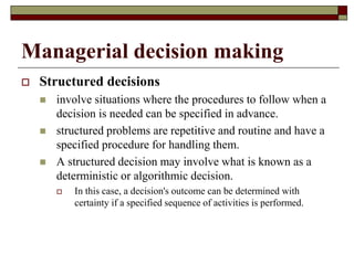 Managerial decision making
 Structured decisions
 involve situations where the procedures to follow when a
decision is needed can be specified in advance.
 structured problems are repetitive and routine and have a
specified procedure for handling them.
 A structured decision may involve what is known as a
deterministic or algorithmic decision.
 In this case, a decision's outcome can be determined with
certainty if a specified sequence of activities is performed.
 