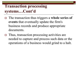 Transaction processing
systems…Cont’d
 The transaction thus triggers a whole series of
events that eventually update the firm's
business records and produce appropriate
documents.
 Thus, transaction processing activities are
needed to capture and process such data or the
operations of a business would grind to a halt.
 