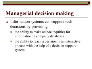 Managerial decision making
 Information systems can support such
decisions by providing
 the ability to make ad hoc inquiries for
information in company databases
 the ability to reach a decision in an interactive
process with the help of a decision support
system.
 