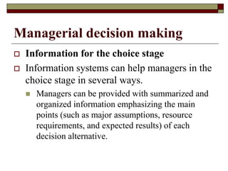 Managerial decision making
 Information for the choice stage
 Information systems can help managers in the
choice stage in several ways.
 Managers can be provided with summarized and
organized information emphasizing the main
points (such as major assumptions, resource
requirements, and expected results) of each
decision alternative.
 