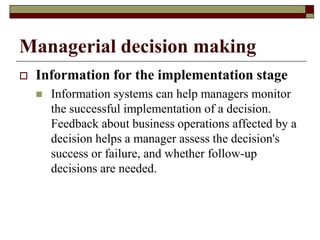 Managerial decision making
 Information for the implementation stage
 Information systems can help managers monitor
the successful implementation of a decision.
Feedback about business operations affected by a
decision helps a manager assess the decision's
success or failure, and whether follow-up
decisions are needed.
 
