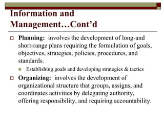 Information and
Management…Cont’d
 Planning: involves the development of long-and
short-range plans requiring the formulation of goals,
objectives, strategies, policies, procedures, and
standards.
 Establishing goals and developing strategies & tactics
 Organizing: involves the development of
organizational structure that groups, assigns, and
coordinates activities by delegating authority,
offering responsibility, and requiring accountability.
 