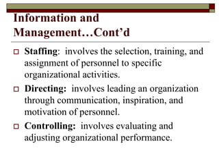 Information and
Management…Cont’d
 Staffing: involves the selection, training, and
assignment of personnel to specific
organizational activities.
 Directing: involves leading an organization
through communication, inspiration, and
motivation of personnel.
 Controlling: involves evaluating and
adjusting organizational performance.
 