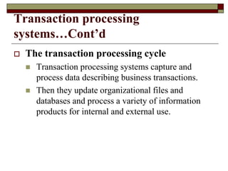 Transaction processing
systems…Cont’d
 The transaction processing cycle
 Transaction processing systems capture and
process data describing business transactions.
 Then they update organizational files and
databases and process a variety of information
products for internal and external use.
 