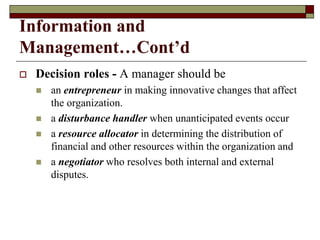 Information and
Management…Cont’d
 Decision roles - A manager should be
 an entrepreneur in making innovative changes that affect
the organization.
 a disturbance handler when unanticipated events occur
 a resource allocator in determining the distribution of
financial and other resources within the organization and
 a negotiator who resolves both internal and external
disputes.
 