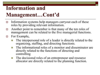 Information and
Management…Cont’d
 Information systems help managers carryout each of these
roles by providing relevant information.
 Another point to remember is that many of the ten roles of
management can be related to the five managerial functions.
 For Example,
 The interpersonal role of a leader is directly related to the
organizing, staffing, and directing functions.
 The informational roles of a monitor and disseminator are
directly related to the functions of directing and
controlling
 The decisional roles of an entrepreneur and resource
allocator are directly related to the planning function.
 
