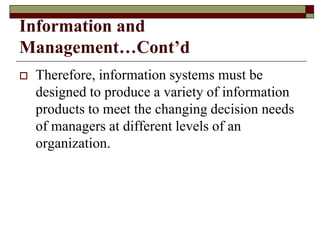 Information and
Management…Cont’d
 Therefore, information systems must be
designed to produce a variety of information
products to meet the changing decision needs
of managers at different levels of an
organization.
 