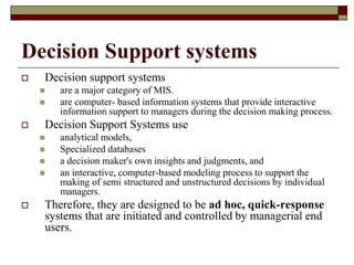 Decision Support systems
 Decision support systems
 are a major category of MIS.
 are computer- based information systems that provide interactive
information support to managers during the decision making process.
 Decision Support Systems use
 analytical models,
 Specialized databases
 a decision maker's own insights and judgments, and
 an interactive, computer-based modeling process to support the
making of semi structured and unstructured decisions by individual
managers.
 Therefore, they are designed to be ad hoc, quick-response
systems that are initiated and controlled by managerial end
users.
 