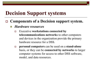 Decision Support systems
 Components of a Decision support system.
 Hardware resources
 Executive workstations connected by
telecommunications networks to other computers
and devices in the organization provide the primary
hardware resource for a DSS.
 personal computers can be used on a stand-alone
basis, or they can be connected by networks to larger
computer systems for access to other DSS software,
model, and data resources.
 