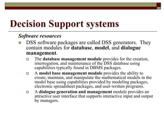 Decision Support systems
Software resources
 DSS software packages are called DSS generators. They
contain modules for database, model, and dialogue
management.
 The database management module provides for the creation,
interrogation, and maintenance of the DSS database using
capabilities typically found in DBMS packages.
 A model base management module provides the ability to
create, maintain, and manipulate the mathematical models in the
model base using capabilities provided by modeling packages,
electronic spreadsheet packages, and user-written programs.
 A dialogue generation and management module provides an
attractive user interface that supports interactive input and output
by managers.
 