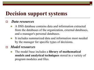 Decision support systems
 Data resources
 A DSS database contains data and information extracted
from the databases of the organization, external databases,
and a manager's personal databases.
 It includes summarized data and information most needed
by the manager for specific types of decisions.
 Model resources
 The model base includes a library of mathematical
models and analytical techniques stored in a variety of
program modules and files.
 