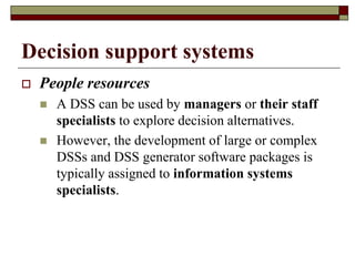 Decision support systems
 People resources
 A DSS can be used by managers or their staff
specialists to explore decision alternatives.
 However, the development of large or complex
DSSs and DSS generator software packages is
typically assigned to information systems
specialists.
 