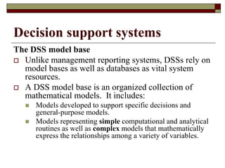 Decision support systems
The DSS model base
 Unlike management reporting systems, DSSs rely on
model bases as well as databases as vital system
resources.
 A DSS model base is an organized collection of
mathematical models. It includes:
 Models developed to support specific decisions and
general-purpose models.
 Models representing simple computational and analytical
routines as well as complex models that mathematically
express the relationships among a variety of variables.
 