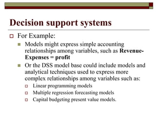Decision support systems
 For Example:
 Models might express simple accounting
relationships among variables, such as Revenue-
Expenses = profit
 Or the DSS model base could include models and
analytical techniques used to express more
complex relationships among variables such as:
 Linear programming models
 Multiple regression forecasting models
 Capital budgeting present value models.
 