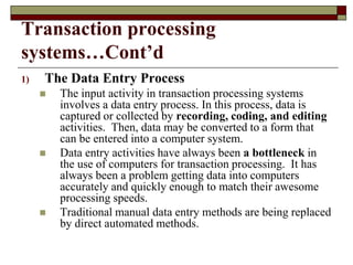 Transaction processing
systems…Cont’d
1) The Data Entry Process
 The input activity in transaction processing systems
involves a data entry process. In this process, data is
captured or collected by recording, coding, and editing
activities. Then, data may be converted to a form that
can be entered into a computer system.
 Data entry activities have always been a bottleneck in
the use of computers for transaction processing. It has
always been a problem getting data into computers
accurately and quickly enough to match their awesome
processing speeds.
 Traditional manual data entry methods are being replaced
by direct automated methods.
 