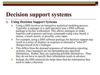 Decision support systems
 Using Decision Support Systems
 Using a DSS involves an interactive analytical modeling process.
Typically, a manager or a staff specialist uses a DSS software
package at his/her workstation. This allows managers to make
inquiries and responses and issue commands using a key board, a
mouse, a touch screen, or possibly voice input.
 For example, using a DSS software package for decision support may
result in a series of displays in response to alternative "what if?"
changes keyed in by a manager.
 This differs from the demand responses of information reporting
systems, since managers are not demanding pre-specified
information. Rather, they are exploring possible alternatives. Thus,
they do not have to specify their information needs in advance.
 Instead, the DSS interactively helps them find the information they
need to make a decision.
 