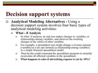 Decision support systems
 Analytical Modeling Alternatives - Using a
decision support system involves four basic types of
analytical modeling activities:
 What - if Analysis
 In what- if analysis, an end user makes changes to variables, or
relationships among variables, and observes the resulting
changes in the values of other variables.
 For example, a spreadsheet user might change a revenue amount
(variable) or a tax rate formula (a relationship among variables)
in a simple financial spreadsheet model.
 Then he/she could command the spreadsheet program to instantly
recalculate all affected variables in the spreadsheet.
 What happens to sales if advertising expense is cut by 10%?
 