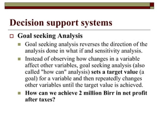 Decision support systems
 Goal seeking Analysis
 Goal seeking analysis reverses the direction of the
analysis done in what if and sensitivity analysis.
 Instead of observing how changes in a variable
affect other variables, goal seeking analysis (also
called "how can" analysis) sets a target value (a
goal) for a variable and then repeatedly changes
other variables until the target value is achieved.
 How can we achieve 2 million Birr in net profit
after taxes?
 