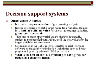 Decision support systems
 Optimization Analysis
 Is a more complex extension of goal seeking analysis.
 Instead of setting a specific target value for a variable, the goal
is to find the optimum value for one or more target variables,
given certain constraints.
 Then one or more other variables are changed repeatedly,
subject to the specified constraints, until the best values for the
target variables are discovered.
 Optimization is typically accomplished by special- purpose
software packages for optimization techniques such as linear
programming, or by advanced DSS generators.
 What is the best amount of advertising to have, given our
budget and choice of media?
 