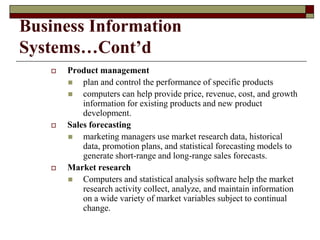 Business Information
Systems…Cont’d
 Product management
 plan and control the performance of specific products
 computers can help provide price, revenue, cost, and growth
information for existing products and new product
development.
 Sales forecasting
 marketing managers use market research data, historical
data, promotion plans, and statistical forecasting models to
generate short-range and long-range sales forecasts.
 Market research
 Computers and statistical analysis software help the market
research activity collect, analyze, and maintain information
on a wide variety of market variables subject to continual
change.
 