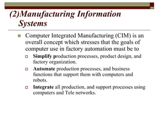 (2)Manufacturing Information
Systems
 Computer Integrated Manufacturing (CIM) is an
overall concept which stresses that the goals of
computer use in factory automation must be to
 Simplify production processes, product design, and
factory organization.
 Automate production processes, and business
functions that support them with computers and
robots.
 Integrate all production, and support processes using
computers and Tele networks.
 