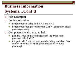 Business Information
Systems…Cont’d
 For Example:
 Engineers design
 better products using both CAE and CAD
 better production processes with CAPP - computer- aided
process planning
 Computers are also used to help
 plan the types of material needed in the production
process - called MRP
 integrate MRP with production scheduling and shop floor
control known as MRP II. (Manufacturing resource
planning)
 