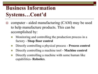 Business Information
Systems…Cont’d
 computer - aided manufacturing (CAM) may be used
to help manufacture products. This can be
accomplished by:
 Monitoring and controlling the production process in a
factory - Shop floor control
 Directly controlling a physical process - Process control
 Directly controlling a machine tool - Machine control
 Directly controlling a machine with some human like
capabilities- Robotics.
 