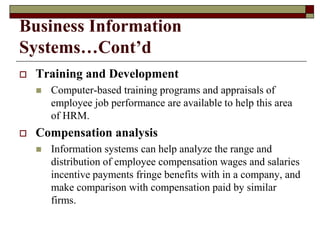 Business Information
Systems…Cont’d
 Training and Development
 Computer-based training programs and appraisals of
employee job performance are available to help this area
of HRM.
 Compensation analysis
 Information systems can help analyze the range and
distribution of employee compensation wages and salaries
incentive payments fringe benefits with in a company, and
make comparison with compensation paid by similar
firms.
 