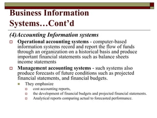 Business Information
Systems…Cont’d
(4)Accounting Information systems
 Operational accounting systems - computer-based
information systems record and report the flow of funds
through an organization on a historical basis and produce
important financial statements such as balance sheets
income statements
 Management accounting systems - such systems also
produce forecasts of future conditions such as projected
financial statements, and financial budgets.
 They emphasize
 cost accounting reports,
 the development of financial budgets and projected financial statements.
 Analytical reports comparing actual to forecasted performance.
 